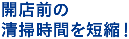 開店前の清掃時間の短縮！